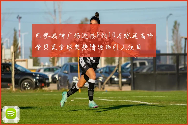 巴黎战神广场迎接8到10万球迷高呼登贝莱金球奖热情场面引人注目