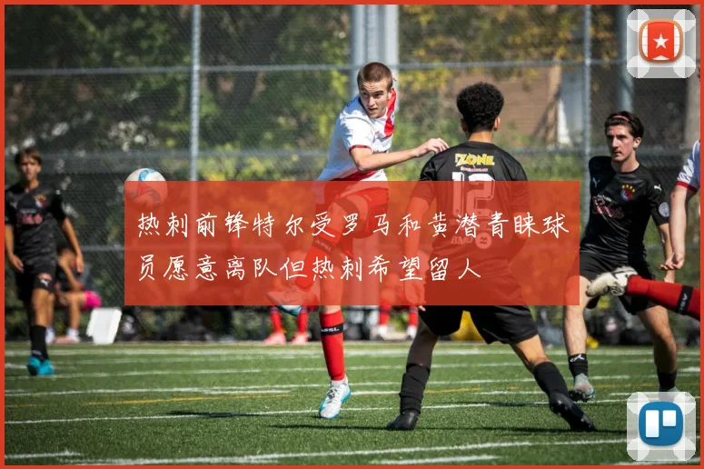 热刺前锋特尔受罗马和黄潜青睐球员愿意离队但热刺希望留人
