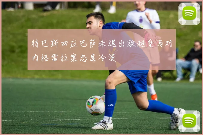 特巴斯回应巴萨未退出欧超皇马对内格雷拉案态度冷漠
