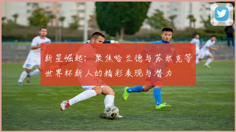 新星崛起：聚焦哈兰德与苏尔克等世界杯新人的精彩表现与潜力