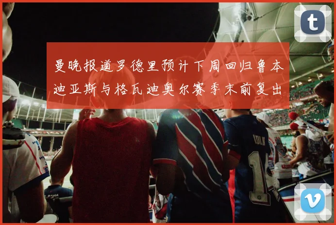曼晚报道罗德里预计下周回归鲁本迪亚斯与格瓦迪奥尔赛季末前复出
