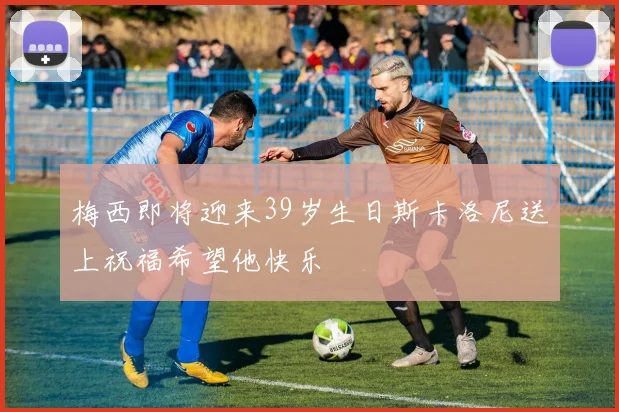 梅西即将迎来39岁生日斯卡洛尼送上祝福希望他快乐