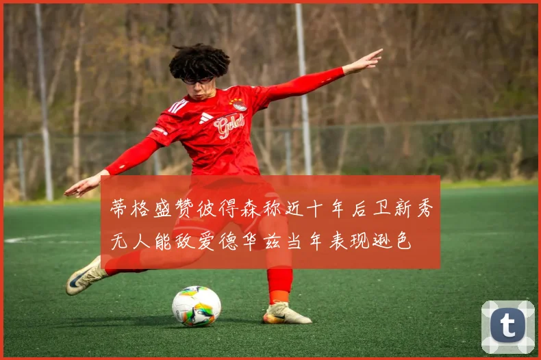 蒂格盛赞彼得森称近十年后卫新秀无人能敌爱德华兹当年表现逊色