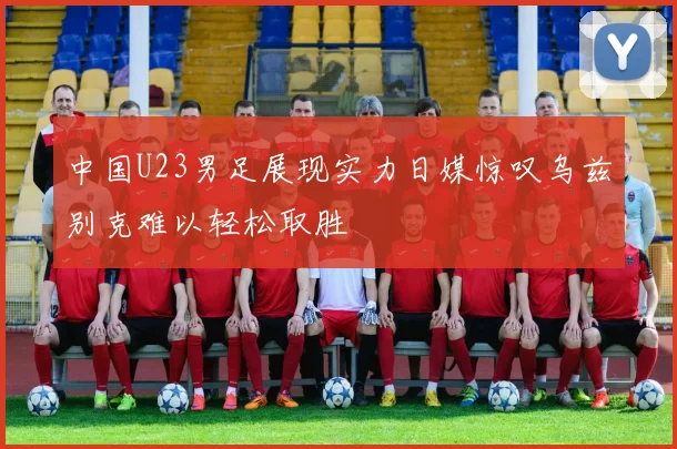 中国U23男足展现实力日媒惊叹乌兹别克难以轻松取胜