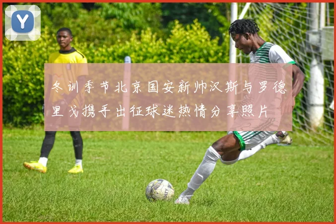 冬训季节北京国安新帅汉斯与罗德里戈携手出征球迷热情分享照片