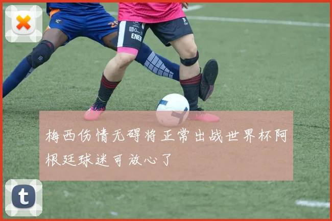 梅西伤情无碍将正常出战世界杯阿根廷球迷可放心了